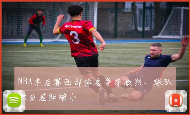 NBA季后赛西部排名争夺激烈，球队积分差距缩小