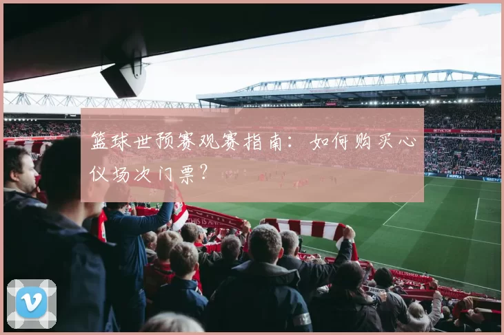篮球世预赛观赛指南：如何购买心仪场次门票？