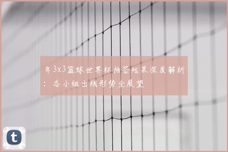 年3x3篮球世界杯抽签结果深度解析：各小组出线形势全展望