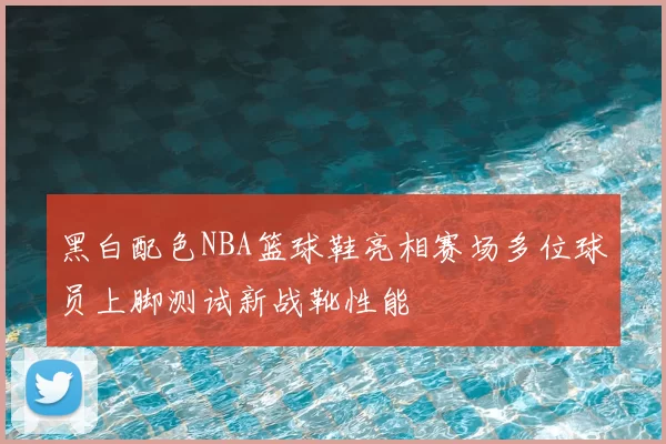 黑白配色NBA篮球鞋亮相赛场多位球员上脚测试新战靴性能