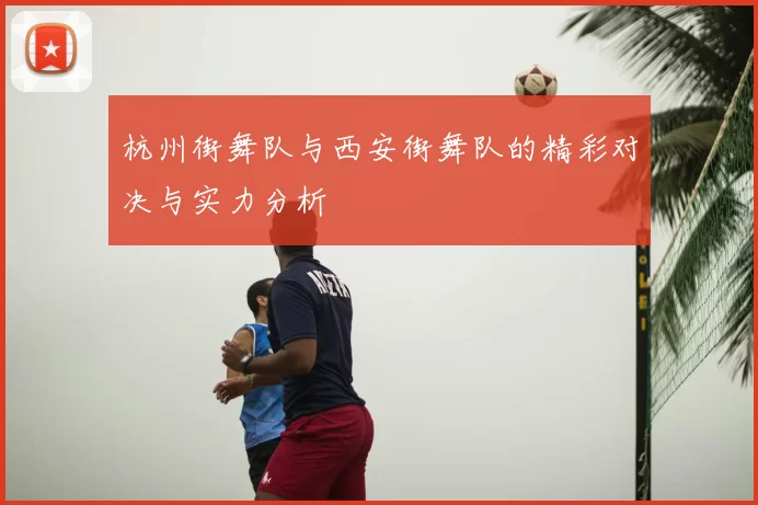 杭州街舞队与西安街舞队的精彩对决与实力分析