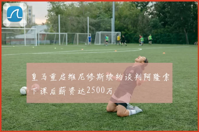 皇马重启维尼修斯续约谈判阿隆索下课后薪资达2500万
