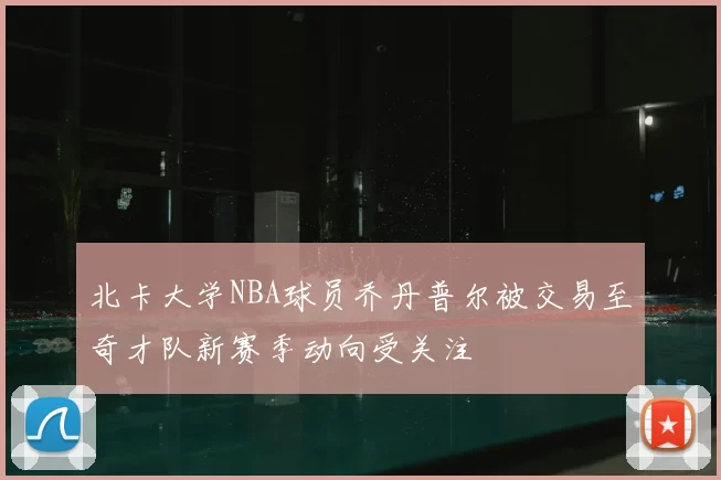 北卡大学NBA球员乔丹普尔被交易至奇才队新赛季动向受关注