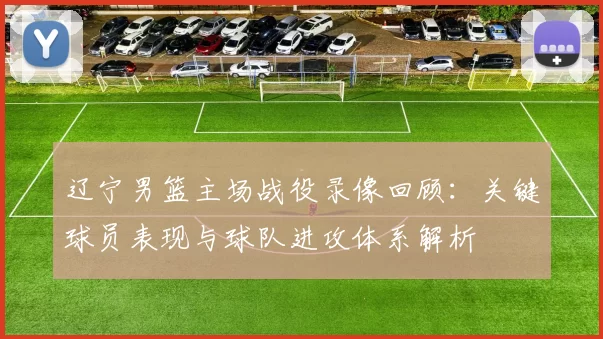 辽宁男篮主场战役录像回顾：关键球员表现与球队进攻体系解析