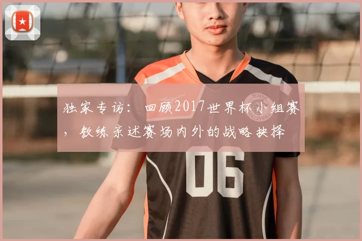 独家专访：回顾2017世界杯小组赛，教练亲述赛场内外的战略抉择