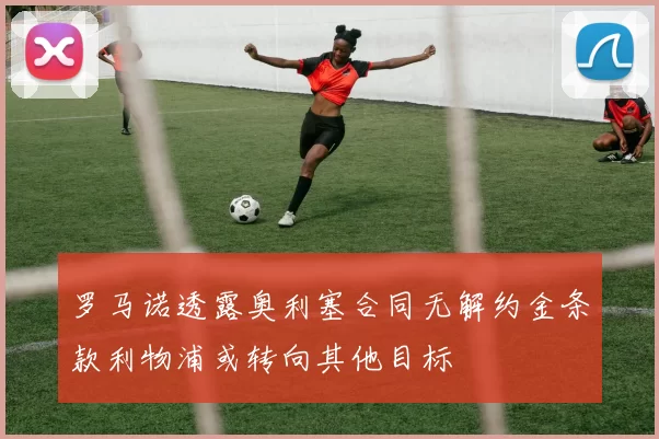 罗马诺透露奥利塞合同无解约金条款利物浦或转向其他目标