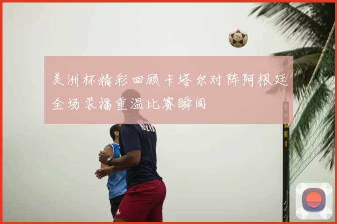 美洲杯精彩回顾卡塔尔对阵阿根廷全场录播重温比赛瞬间