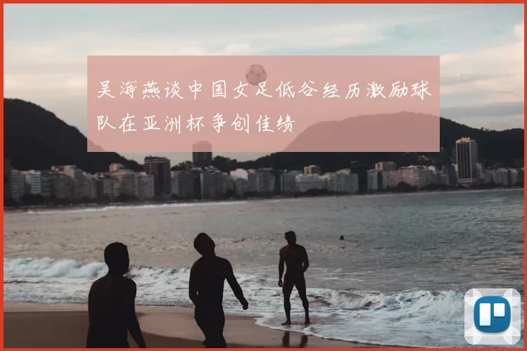 吴海燕谈中国女足低谷经历激励球队在亚洲杯争创佳绩