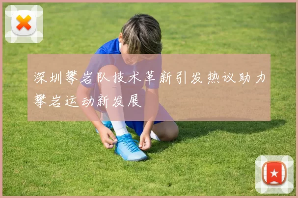 深圳攀岩队技术革新引发热议助力攀岩运动新发展