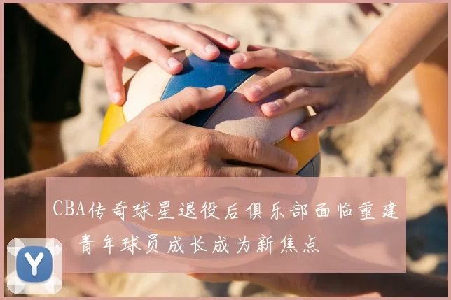 CBA传奇球星退役后俱乐部面临重建，青年球员成长成为新焦点