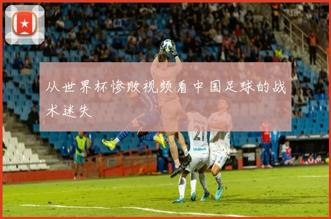 从世界杯惨败视频看中国足球的战术迷失
