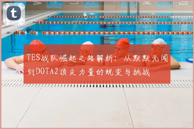 TES战队崛起之路解析：从默默无闻到DOTA2顶尖力量的蜕变与挑战