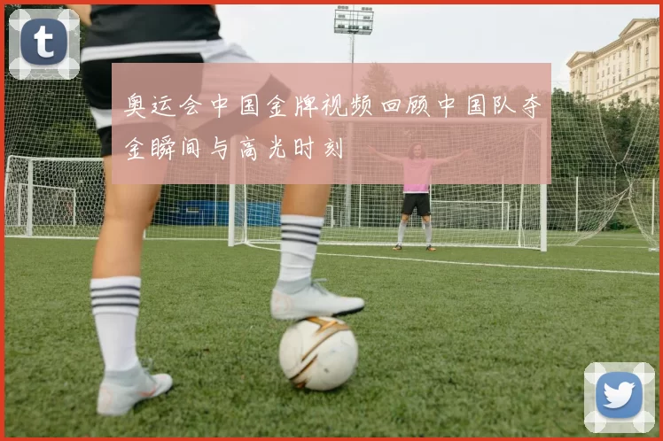 奥运会中国金牌视频回顾中国队夺金瞬间与高光时刻