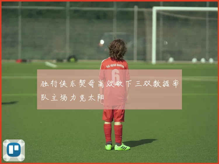 独行侠东契奇高效砍下三双数据率队主场力克太阳
