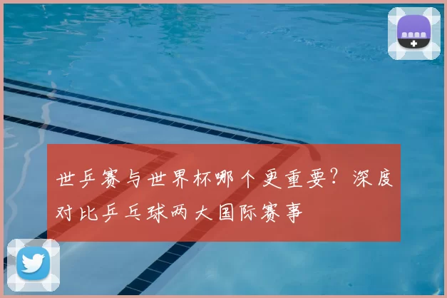 世乒赛与世界杯哪个更重要？深度对比乒乓球两大国际赛事