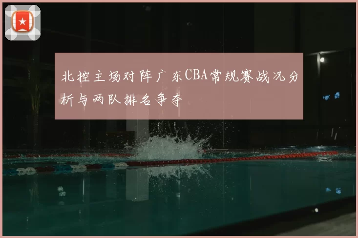 北控主场对阵广东CBA常规赛战况分析与两队排名争夺