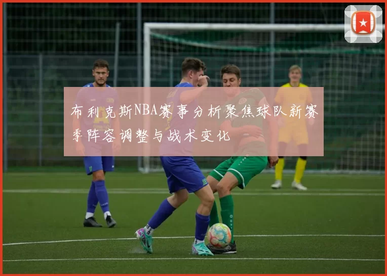 布利克斯NBA赛事分析聚焦球队新赛季阵容调整与战术变化