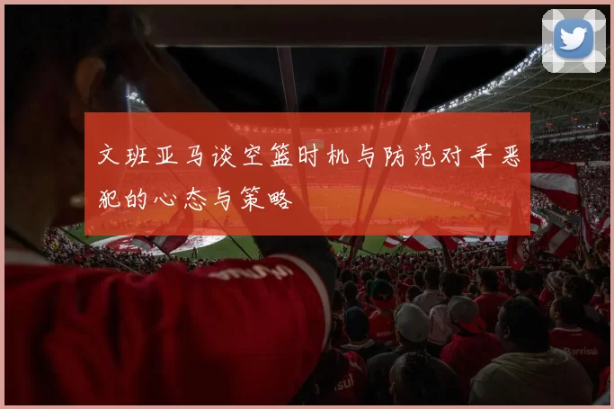 文班亚马谈空篮时机与防范对手恶犯的心态与策略