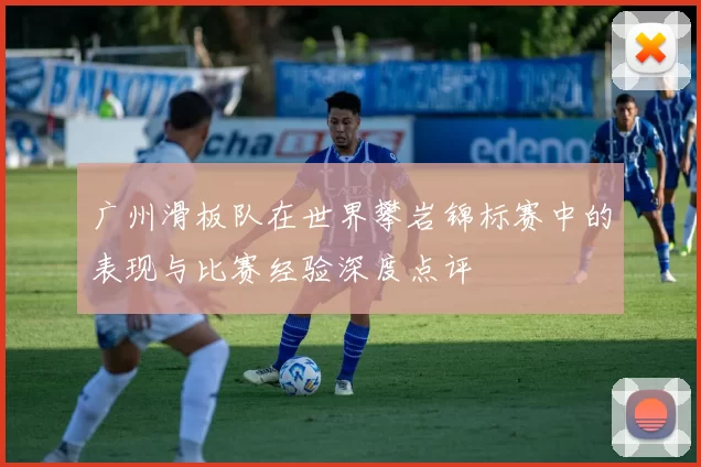 广州滑板队在世界攀岩锦标赛中的表现与比赛经验深度点评