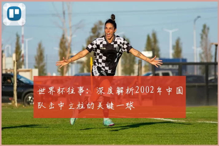 世界杯往事:深度解析2002年中国队击中立柱的关键一球