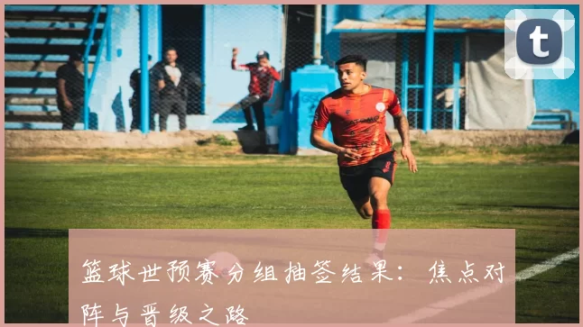 篮球世预赛分组抽签结果:焦点对阵与晋级之路