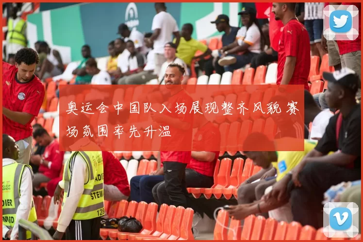 奥运会中国队入场展现整齐风貌 赛场氛围率先升温