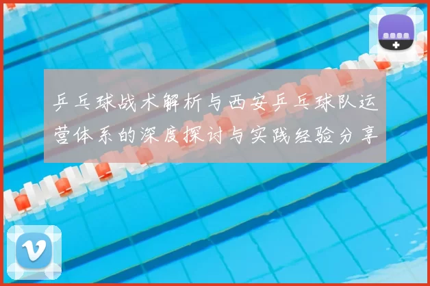 乒乓球战术解析与西安乒乓球队运营体系的深度探讨与实践经验分享