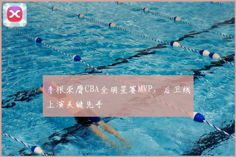 李根荣膺CBA全明星赛MVP，后卫线上演关键先手