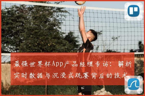 最强世界杯App产品经理专访:解析实时数据与沉浸式观赛背后的技术