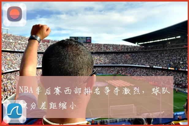 NBA季后赛西部排名争夺激烈,球队积分差距缩小