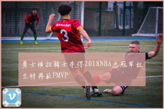 勇士横扫骑士夺得2018NBA总冠军杜兰特再获FMVP
