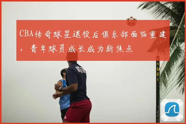 CBA传奇球星退役后俱乐部面临重建，青年球员成长成为新焦点