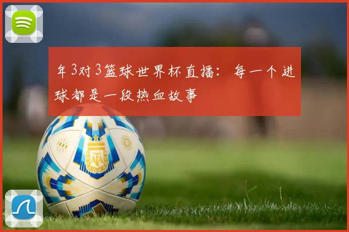 年3对3篮球世界杯直播:每一个进球都是一段热血故事