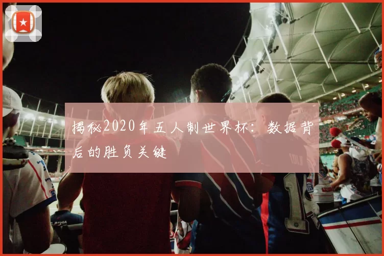 揭秘2020年五人制世界杯：数据背后的胜负关键