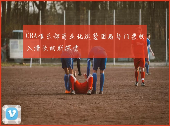 CBA俱乐部商业化运营困局与门票收入增长的新探索