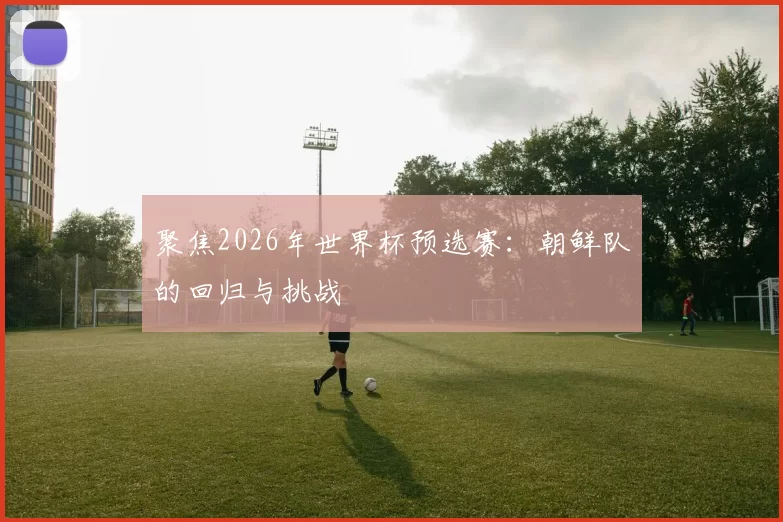 聚焦2026年世界杯预选赛：朝鲜队的回归与挑战