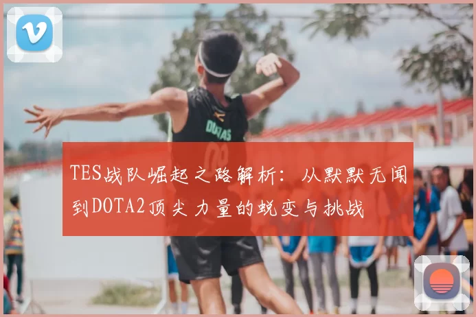 TES战队崛起之路解析：从默默无闻到DOTA2顶尖力量的蜕变与挑战