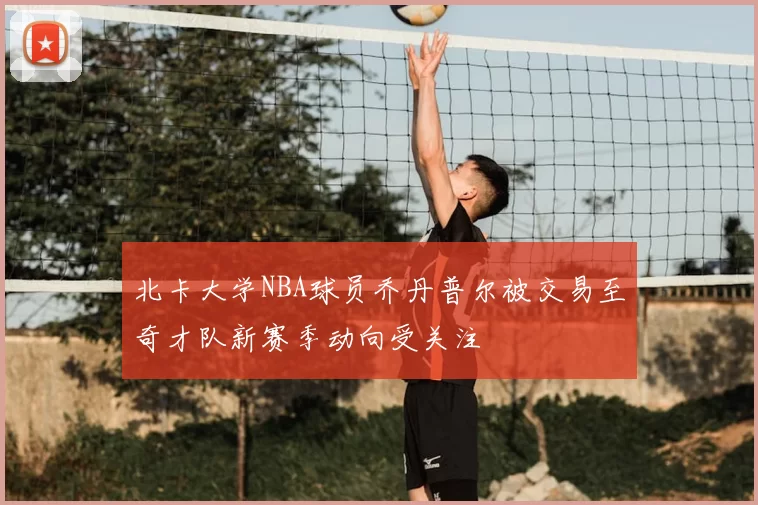 北卡大学NBA球员乔丹普尔被交易至奇才队新赛季动向受关注