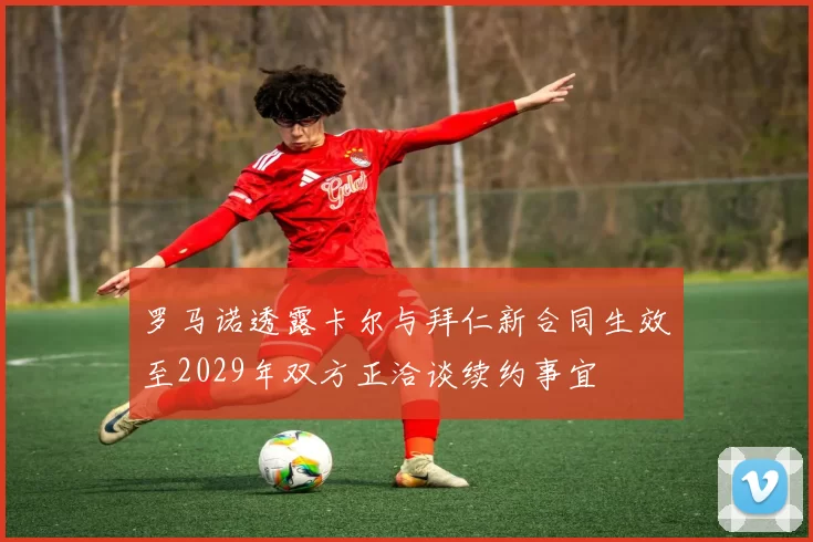 罗马诺透露卡尔与拜仁新合同生效至2029年双方正洽谈续约事宜