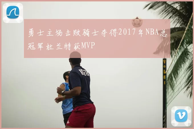 勇士主场击败骑士夺得2017年NBA总冠军杜兰特获MVP