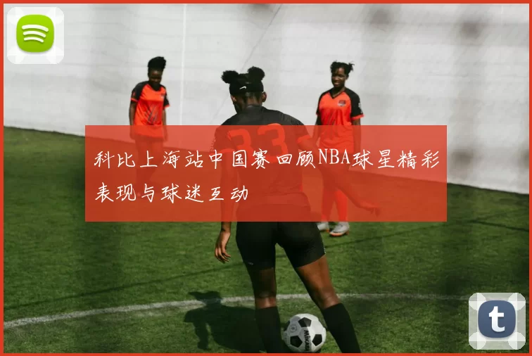 科比上海站中国赛回顾NBA球星精彩表现与球迷互动