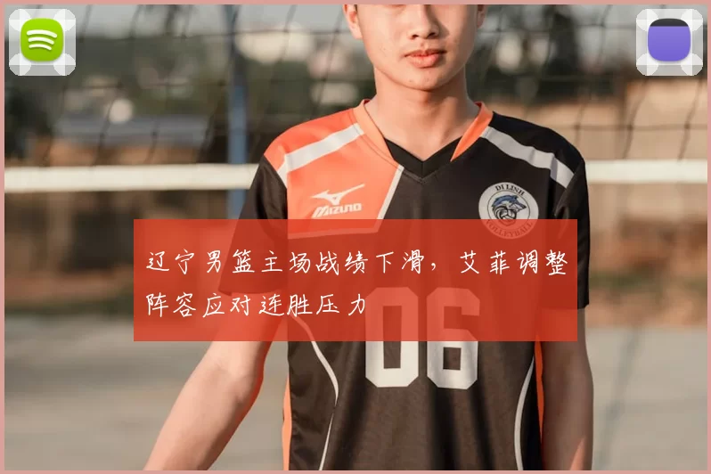 辽宁男篮主场战绩下滑，艾菲调整阵容应对连胜压力
