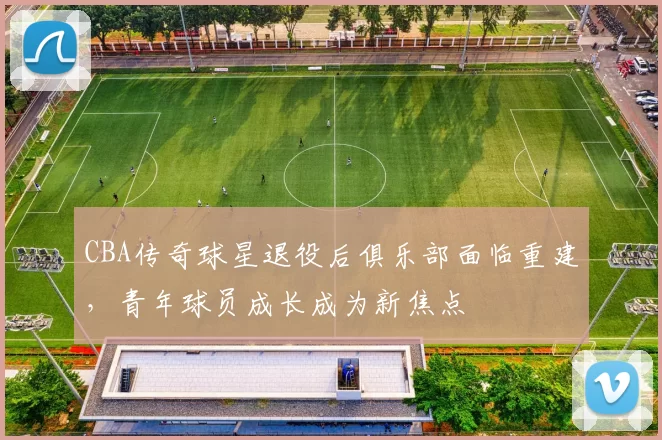 CBA传奇球星退役后俱乐部面临重建,青年球员成长成为新焦点