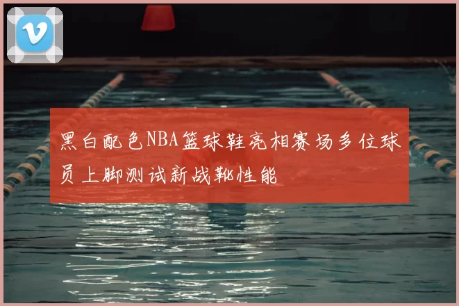 黑白配色NBA篮球鞋亮相赛场多位球员上脚测试新战靴性能
