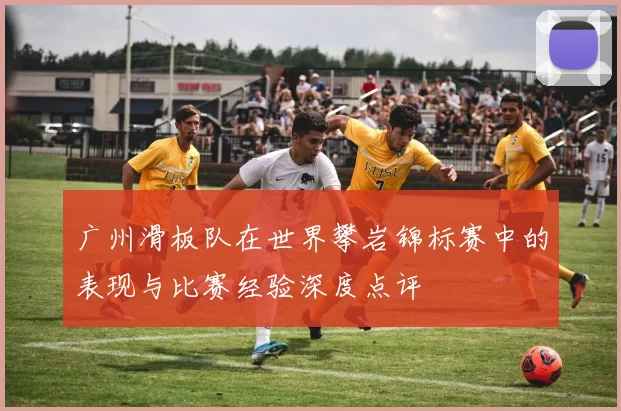 广州滑板队在世界攀岩锦标赛中的表现与比赛经验深度点评