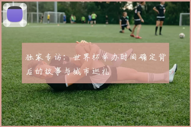 独家专访:世界杯举办时间确定背后的故事与城市巡礼