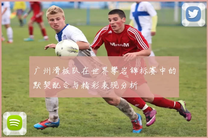 广州滑板队在世界攀岩锦标赛中的默契配合与精彩表现分析