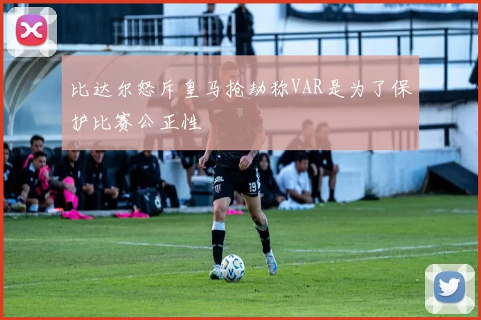 比达尔怒斥皇马抢劫称VAR是为了保护比赛公正性