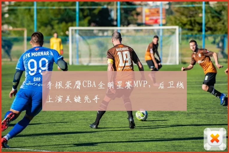 李根荣膺CBA全明星赛MVP，后卫线上演关键先手