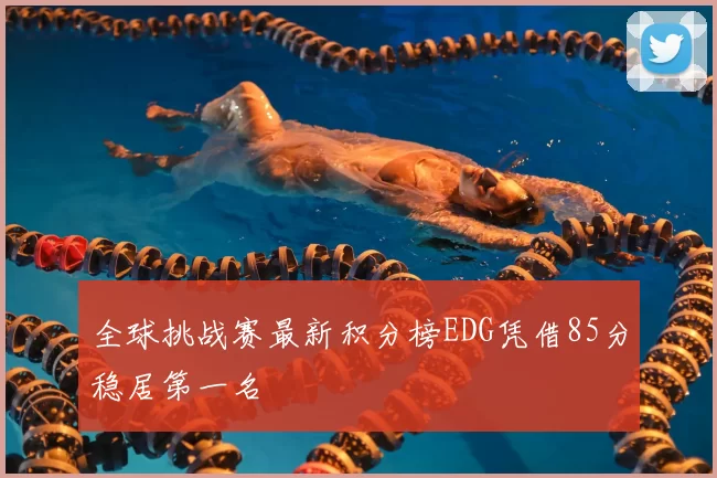 全球挑战赛最新积分榜EDG凭借85分稳居第一名